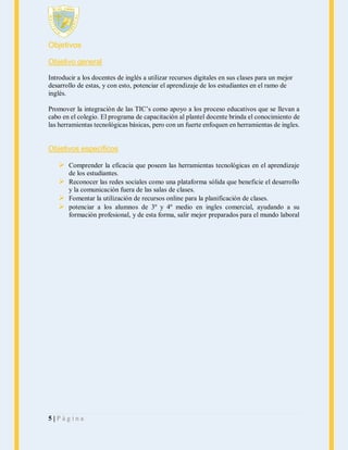 Objetivos
Objetivo general
Introducir a los docentes de inglés a utilizar recursos digitales en sus clases para un mejor
desarrollo de estas, y con esto, potenciar el aprendizaje de los estudiantes en el ramo de
inglés.
Promover la integración de las TIC’s como apoyo a los proceso educativos que se llevan a
cabo en el colegio. El programa de capacitación al plantel docente brinda el conocimiento de
las herramientas tecnológicas básicas, pero con un fuerte enfoquen en herramientas de ingles.

Objetivos específicos

 Comprender la eficacia que poseen las herramientas tecnológicas en el aprendizaje
de los estudiantes.

 Reconocer las redes sociales como una plataforma sólida que beneficie el desarrollo
y la comunicación fuera de las salas de clases.
 Fomentar la utilización de recursos online para la planificación de clases.
 potenciar a los alumnos de 3º y 4º medio en ingles comercial, ayudando a su
formación profesional, y de esta forma, salir mejor preparados para el mundo laboral

5|Página

 