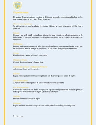 Capacitaciones:
El periodo de capacitaciones constara de 11 temas, los cuales potenciaran el trabajo de los
docentes de inglés en sus clases. Estos temas son:
ITunes y uso de podcasts
Su utilización será para beneficiar el escucha, diálogos, y transcripciones en pdf. En base a
podscats
Edmodo
Conocer una red social enfocada en educación, que permita un almacenamiento de la
información y trabajos realizados por los alumnos dentro de su proceso de aprendizajeenseñanza.
HotPotatoes
Preparar actividades de acuerdo a los intereses de cada uno, de manera didáctica y para que
los estudiantes puedan trabajarlas en clases o en sus casas, siempre de manera online.
Ubuntu
Plataforma para poder utilizar el control-aula
Ofimática Ubuntu
Conocer la alternativa de office en linux
ControlAula (Linux) - NetSupport (Windows)
Administración de los laboratorios
ESLPod
Página online que contiene Podscast gratuito con diversos tipos de temas de ingles
Uso de buscadores
Aprender a realizar búsquedas en los diversos buscadores existentes
Uso de navegadores
Conocer las características de los navegadores y poder configurarlos con el fin de optimizar
la búsqueda de información en inglés y el manejo de ingles
YouTube
Principalmente ver videos en inglés.
Celestron
Página web con un banco de aplicaciones en ingles referidas al inglés de negocios

7|Página

 