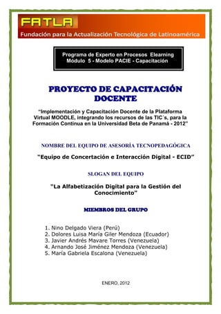 Programa de Experto en Procesos Elearning
            Módulo 5 - Modelo PACIE - Capacitación




      PROYECTO DE CAPACITACIÓN
              DOCENTE
  “Implementación y Capacitación Docente de la Plataforma
Virtual MOODLE, integrando los recursos de las TIC´s, para la
Formación Continua en la Universidad Beta de Panamá - 2012”



   NOMBRE DEL EQUIPO DE ASESORÍA TECNOPEDAGÓGICA

 “Equipo de Concertación e Interacción Digital - ECID”


                     SLOGAN DEL EQUIPO

       “La Alfabetización Digital para la Gestión del
                      Conocimiento”


                    MIEMBROS DEL GRUPO


    1. Nino Delgado Viera (Perú)
    2. Dolores Luisa María Giler Mendoza (Ecuador)
    3. Javier Andrés Mavare Torres (Venezuela)
    4. Arnando José Jiménez Mendoza (Venezuela)
    5. María Gabriela Escalona (Venezuela)




                           ENERO, 2012
 