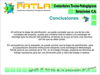 Conclusiones

   Al culminar la etapa de planificación, se puede constatar que es una de las más
      complejas del proyecto, puesto que contiene todo lo relativo a la estrategia de
    abordaje para la solución del problema, el tiempo en el que se hará y los recursos
                               con los que se debe contar.

En concordancia con lo expuesto, se puede concluir que la etapa de planificación, para
     la Capacitación Docente Institucional utilizando como estrategia la Metodología
  PACIE para el uso correcto de la TIC, en el Colegio Omega, presenta los términos de
      trabajo necesarios para dar una dimensión justa y clara del trabajo a realizar.
 