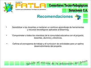 Recomendaciones

•   Sensibilizar a los docentes a mantener un continuo aprendizaje de herramientas
                      y recursos tecnológicos aplicados al Elearning.

•   Comprometer a todos los miembros de la comunidad educativa con el proyecto,
                          docentes, alumnos y directivos.

•   Ceñirse al cronograma de trabajo y el curriculum de actividades para un optimo
                           desenvolvimiento del proyecto.
 