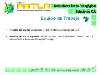 Equipo de Trabajo

•   Nombre del Grupo: Consultores Tecno-Pedagógicos Soluciones, C.A.

•   Nombre de los Integrantes: Beatriz Doliner, Jesús González, Yennis Quero y
    Miriam Peña y Alexandra Girón (No Trabajó)
 