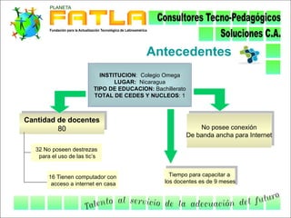 Antecedentes
                            INSTITUCION: Colegio Omega
                                 LUGAR: Nicaragua
                          TIPO DE EDUCACION: Bachillerato
                          TOTAL DE CEDES Y NUCLEOS: 1



Cantidad de docentes
         80                                                     No posee conexión
                                                            De banda ancha para Internet

   32 No poseen destrezas
    para el uso de las tic’s


        16 Tienen computador con                   Tiempo para capacitar a
         acceso a internet en casa               los docentes es de 9 meses
 