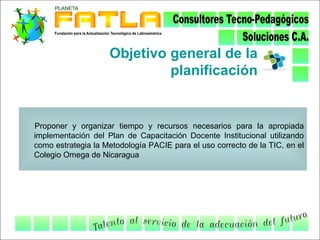 Objetivo general de la
                             planificación


Proponer y organizar tiempo y recursos necesarios para la apropiada
implementación del Plan de Capacitación Docente Institucional utilizando
como estrategia la Metodología PACIE para el uso correcto de la TIC, en el
Colegio Omega de Nicaragua
 
