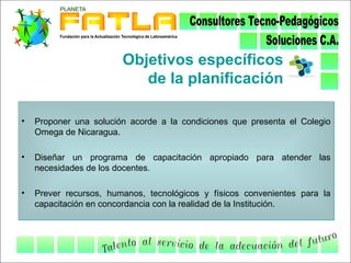 Objetivos específicos
                           de la planificación

•   Proponer una solución acorde a la condiciones que presenta el Colegio
    Omega de Nicaragua.

•   Diseñar un programa de capacitación apropiado para atender las
    necesidades de los docentes.

•   Prever recursos, humanos, tecnológicos y físicos convenientes para la
    capacitación en concordancia con la realidad de la Institución.
 
