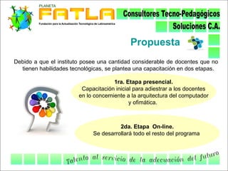 Propuesta
Debido a que el instituto posee una cantidad considerable de docentes que no
  tienen habilidades tecnológicas, se plantea una capacitación en dos etapas.

                                      1ra. Etapa presencial.
                         Capacitación inicial para adiestrar a los docentes
                        en lo concerniente a la arquitectura del computador
                                            y ofimática.



                                       2da. Etapa On-line.
                             Se desarrollará todo el resto del programa
 