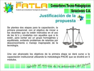 Justificación de la
                                       propuesta
Se plantea dos etapas para la capacitación, la
primera presencial, con el objetivo de iniciar a
los docentes que no están instruidos en el uso
de las tic´s y nivelarlos con aquellos que si lo
están, para contar así un grupo homogéneo y
equilibrado, evitando problemas de retardos por
desconocimiento o manejo inapropiado de la
tecnología.


Una vez alcanzado los objetivos de la primera etapa se dará curso a la
capacitación institucional utilizando la metodología PACIE que se dividirá en 5
módulos.
 