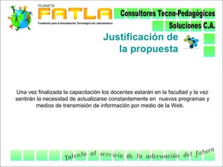 Justificación de
                                      la propuesta



Una vez finalizada la capacitación los docentes estarán en la facultad y la vez
sentirán la necesidad de actualizarse constantemente en nuevos programas y
        medios de transmisión de información por medio de la Web.
 