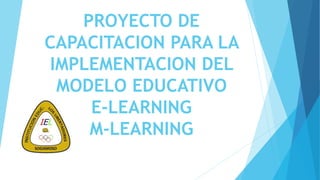 PROYECTO DE
CAPACITACION PARA LA
IMPLEMENTACION DEL
MODELO EDUCATIVO
E-LEARNING
M-LEARNING
 