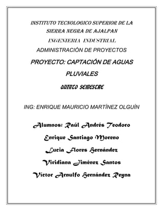 INSTITUTO TECNOLOGICO superior DE LA
        SIERRA NEGRA DE AJALPAN
        INGENIERIA INDUSTRIAL
    ADMINISTRACIÓN DE PROYECTOS

  PROYECTO: CAPTACIÓN DE AGUAS
              PLUVIALES

            QUINTO SEMESTRE


ING: ENRIQUE MAURICIO MARTÍNEZ OLGUÍN


  Alumnos: Raúl Andrés Teodoro
      Enrique Santiago Moreno
       Lucia Flores Hernández
      Viridiana Jiménez Santos
  Víctor Arnulfo Hernández Reyna
 