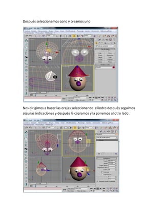 Después seleccionamos cono y creamos uno




Nos dirigimos a hacer las orejas seleccionando cilindro después seguimos
algunas indicaciones y después la copiamos y la ponemos al otro lado:
 