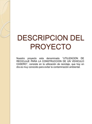 DESCRIPCION DEL
PROYECTO
Nuestro proyecto esta denominado ‘‘UTILIZACION DE
RECICLAJE PARA LA CONSTRUCCION DE UN VEHICULO
CASERO’’, consiste en la utilización de reciclaje, que hoy en
día es muy conocido para evitar la contaminación ambiental.
 