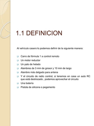 1.1 DEFINICION
Al vehículo casero lo podemos definir de la siguiente manera:
 Carro de fórmula 1 a control remoto
 Un motor reductor
 Un palo de helado
 Alambres de 3 mm de grosor y 10 mm de largo
 Alambre más delgado para antena
 Y el circuito de radio control, si tenemos en casa un auto RC
que está destrozado , podemos aprovechar el circuito
 Una batería
 Pistola de silicona o pegamento
 