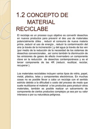 1.2 CONCEPTO DE
MATERIAL
RECICLABE
El reciclaje es un proceso cuyo objetivo es convertir desechos
en nuevos productos para prevenir el des uso de materiales
potencialmente útiles , reducir el consumo de nueva materia
prima ,reducir el uso de energía , reducir la contaminación del
aire (a través de la incineración ),y del agua (a través de los ven
)por medio de la reducción de la necesidad de los sistemas de
desechos convencionales , así como también la disminución de
las emisiones de gases de efecto invernadero un componente
clave en la reducción de desechos contemporáneos y es el
tercer componente de las 4R (reducir, reutilizar, reciclar,
recuperar ).
Los materiales reciclables incluyen varios tipos de vidrio, papel,
metal, plástico, telas y componentes electrónicos. En muchas
cosas no es posible llevar a cabo un reciclaje con el sentido
estricto debido a la dificultad o costo del proceso de modo que
suele reutilizarse el material a los productos para producir otros
materiales, también es posible realizar un salvamiento de
componente de ciertos productos complejos ya sea por su valor
interseco o por su naturaleza peligrosa.
 