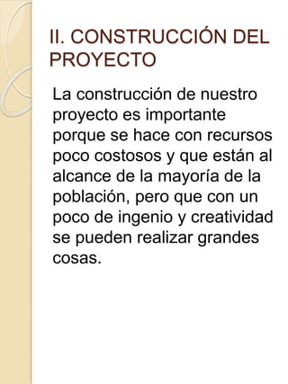 II. CONSTRUCCIÓN DEL
PROYECTO
La construcción de nuestro
proyecto es importante
porque se hace con recursos
poco costosos y que están al
alcance de la mayoría de la
población, pero que con un
poco de ingenio y creatividad
se pueden realizar grandes
cosas.
 