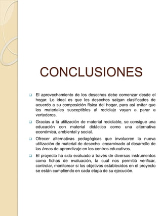 CONCLUSIONES
 El aprovechamiento de los desechos debe comenzar desde el
hogar. Lo ideal es que los desechos salgan clasificados de
acuerdo a su composición física del hogar, para así evitar que
los materiales susceptibles al reciclaje vayan a parar a
vertederos.
 Gracias a la utilización de material reciclable, se consigue una
educación con material didáctico como una alternativa
económica, ambiental y social.
 Ofrecer alternativas pedagógicas que involucren la nueva
utilización de material de desecho encaminado al desarrollo de
las áreas de aprendizaje en los centros educativos.
 El proyecto ha sido evaluado a través de diversos instrumentos
como fichas de evaluación, la cual nos permitió verificar,
controlar, monitorear si los objetivos establecidos en el proyecto
se están cumpliendo en cada etapa de su ejecución.
 