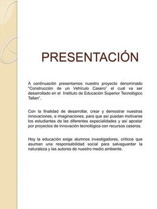 PRESENTACIÓN
A continuación presentamos nuestro proyecto denominado
“Construcción de un Vehículo Casero” el cual va ser
desarrollado en el Instituto de Educación Superior Tecnológico
Tallan”.
Con la finalidad de desarrollar, crear y demostrar nuestras
innovaciones, e imaginaciones, para que así puedan motivarse
los estudiantes de las diferentes especialidades y así apostar
por proyectos de innovación tecnológica con recursos caseros.
Hoy la educación exige alumnos investigadores, críticos que
asuman una responsabilidad social para salvaguardar la
naturaleza y las autores de nuestro medio ambiente.
 