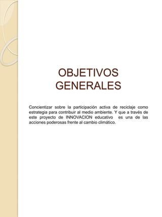 OBJETIVOS
GENERALES
Concientizar sobre la participación activa de reciclaje como
estrategia para contribuir al medio ambiente. Y que a través de
este proyecto de INNOVACION educativo es una de las
acciones poderosas frente al cambio climático.
 