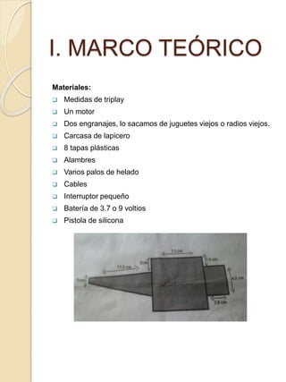 I. MARCO TEÓRICO
Materiales:
 Medidas de triplay
 Un motor
 Dos engranajes, lo sacamos de juguetes viejos o radios viejos.
 Carcasa de lapicero
 8 tapas plásticas
 Alambres
 Varios palos de helado
 Cables
 Interruptor pequeño
 Batería de 3.7 o 9 voltios
 Pistola de silicona
 