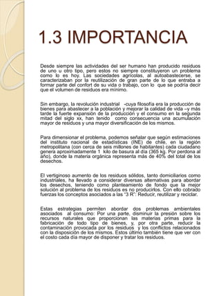 1.3 IMPORTANCIA
Desde siempre las actividades del ser humano han producido residuos
de uno u otro tipo, pero estos no siempre constituyeron un problema
como lo es hoy. Las sociedades agrícolas, al autoabastecerse, se
caracterizaban por la reutilización de gran parte de lo que entraba a
formar parte del confort de su vida o trabajo, con lo que se podría decir
que el volumen de residuos era mínimo.
Sin embargo, la revolución industrial -cuya filosofía era la producción de
bienes para abastecer a la población y mejorar la calidad de vida –y más
tarde la fuerte expansión de la producción y el consumo en la segunda
mitad del siglo xx, han tenido como consecuencia una acumulación
mayor de residuos y una mayor diversificación de los mismos.
Para dimensionar el problema, podemos señalar que según estimaciones
del instituto nacional de estadísticas (INE) de chile, en la región
metropolitana (con cerca de seis millones de habitantes) cada ciudadano
genera aproximadamente 1 kilo de basura al día (365 kg. Por perdona al
año), donde la materia orgánica representa más de 40% del total de los
desechos.
El vertiginoso aumento de los residuos sólidos, tanto domiciliarios como
industriales, ha llevado a considerar diversas alternativas para abordar
los desechos, teniendo como planteamiento de fondo que la mejor
solución al problema de los residuos es no producirlos. Con ello cobrado
fuerzas los conceptos asociados a las “3 R”: Reducir, reutilizar y reciclar.
Estas estrategias permiten abordar dos problemas ambientales
asociados al consumo: Por una parte, disminuir la presión sobre los
recursos naturales que proporcionan las materias primas para la
fabricación de todo tipo de bienes, y, por otra parte, reducir la
contaminación provocada por los residuos y los conflictos relacionados
con la disposición de los mismos. Estos último también tiene que ver con
el costo cada día mayor de disponer y tratar los residuos.
 