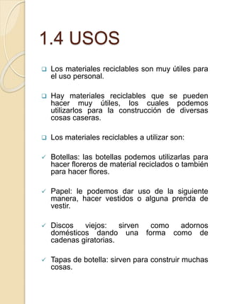 1.4 USOS
 Los materiales reciclables son muy útiles para
el uso personal.
 Hay materiales reciclables que se pueden
hacer muy útiles, los cuales podemos
utilizarlos para la construcción de diversas
cosas caseras.
 Los materiales reciclables a utilizar son:
 Botellas: las botellas podemos utilizarlas para
hacer floreros de material reciclados o también
para hacer flores.
 Papel: le podemos dar uso de la siguiente
manera, hacer vestidos o alguna prenda de
vestir.
 Discos viejos: sirven como adornos
domésticos dando una forma como de
cadenas giratorias.
 Tapas de botella: sirven para construir muchas
cosas.
 
