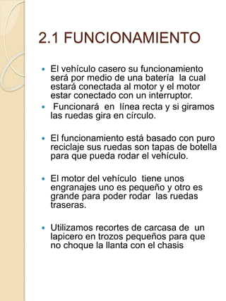 2.1 FUNCIONAMIENTO
 El vehículo casero su funcionamiento
será por medio de una batería la cual
estará conectada al motor y el motor
estar conectado con un interruptor.
 Funcionará en línea recta y si giramos
las ruedas gira en círculo.
 El funcionamiento está basado con puro
reciclaje sus ruedas son tapas de botella
para que pueda rodar el vehículo.
 El motor del vehículo tiene unos
engranajes uno es pequeño y otro es
grande para poder rodar las ruedas
traseras.
 Utilizamos recortes de carcasa de un
lapicero en trozos pequeños para que
no choque la llanta con el chasis
 