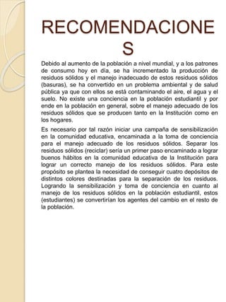 RECOMENDACIONE
S
Debido al aumento de la población a nivel mundial, y a los patrones
de consumo hoy en día, se ha incrementado la producción de
residuos sólidos y el manejo inadecuado de estos residuos sólidos
(basuras), se ha convertido en un problema ambiental y de salud
pública ya que con ellos se está contaminando el aire, el agua y el
suelo. No existe una conciencia en la población estudiantil y por
ende en la población en general, sobre el manejo adecuado de los
residuos sólidos que se producen tanto en la Institución como en
los hogares.
Es necesario por tal razón iniciar una campaña de sensibilización
en la comunidad educativa, encaminada a la toma de conciencia
para el manejo adecuado de los residuos sólidos. Separar los
residuos sólidos (reciclar) sería un primer paso encaminado a lograr
buenos hábitos en la comunidad educativa de la Institución para
lograr un correcto manejo de los residuos sólidos. Para este
propósito se plantea la necesidad de conseguir cuatro depósitos de
distintos colores destinadas para la separación de los residuos.
Logrando la sensibilización y toma de conciencia en cuanto al
manejo de los residuos sólidos en la población estudiantil, estos
(estudiantes) se convertirían los agentes del cambio en el resto de
la población.
 