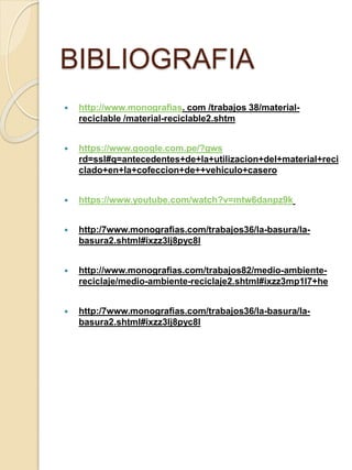 BIBLIOGRAFIA
 http://www.monografias. com /trabajos 38/material-
reciclable /material-reciclable2.shtm
 https://www.google.com.pe/?gws
rd=ssl#q=antecedentes+de+la+utilizacion+del+material+reci
clado+en+la+cofeccion+de++vehiculo+casero
 https://www.youtube.com/watch?v=mtw6danpz9k
 http:/7www.monografias.com/trabajos36/la-basura/la-
basura2.shtml#ixzz3lj8pyc8l
 http://www.monografias.com/trabajos82/medio-ambiente-
reciclaje/medio-ambiente-reciclaje2.shtml#ixzz3mp1l7+he
 http:/7www.monografias.com/trabajos36/la-basura/la-
basura2.shtml#ixzz3lj8pyc8l
 