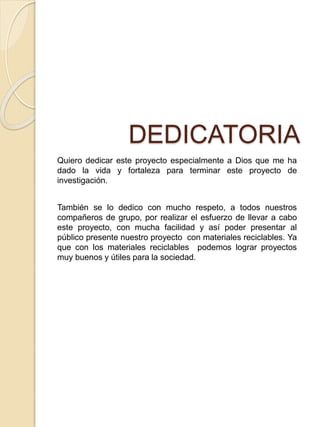 DEDICATORIA
Quiero dedicar este proyecto especialmente a Dios que me ha
dado la vida y fortaleza para terminar este proyecto de
investigación.
También se lo dedico con mucho respeto, a todos nuestros
compañeros de grupo, por realizar el esfuerzo de llevar a cabo
este proyecto, con mucha facilidad y así poder presentar al
público presente nuestro proyecto con materiales reciclables. Ya
que con los materiales reciclables podemos lograr proyectos
muy buenos y útiles para la sociedad.
 