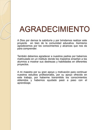 AGRADECIMIENTO
A Dios por darnos la sabiduría y por brindarnos realizar este
proyecto en bien de la comunidad educativa. Asimismo
agradecemos por los conocimientos y alcances que nos da
para comprender.
También debemos agradecer a nuestros padres por habernos
matriculado en un instituto donde los maestros enseñan a los
alumnos a mostrar sus destrezas y habilidades en diferentes
proyectos.
A mi maestra por su gran apoyo y motivación para continuar
nuestros estudios profesionales, por su apoyo ofrecido en
este trabajo, por haberme transmitido los conocimientos
obtenidos y habernos ayudado pasó a paso con el
aprendizaje.
 
