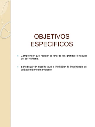 OBJETIVOS
ESPECIFICOS
 Comprender que reciclar es una de las grandes fortalezas
del ser humano.
 Sensibilizar en nuestra aula e institución la importancia del
cuidado del medio ambiente.
 