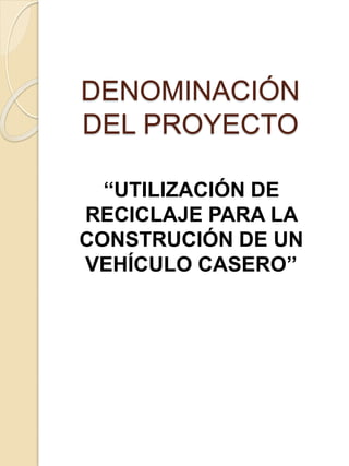 DENOMINACIÓN
DEL PROYECTO
‘‘UTILIZACIÓN DE
RECICLAJE PARA LA
CONSTRUCIÓN DE UN
VEHÍCULO CASERO’’
 