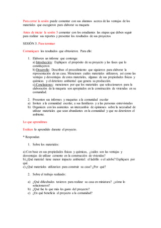 Para cerrar la sesión puede comentar con sus alumnos acerca de las ventajas de los 
materiales que escogieron para elaborar su maqueta 
Antes de iniciar la sesión 5 comentar con los estudiantes las etapas que deben seguir 
para realizar sus reportes y presentar los resultados de sus proyectos 
SESIÓN 5. Para terminar 
Comuniquen los resultados que obtuvieron. Para ello: 
1. Elaboren un informe que contenga: 
a) Introducción: Expliquen el propósito de su proyecto y las fases que lo 
constituyeron 
b) Desarrollo: Describan el procedimiento que siguieron para elaborar la 
representación de un casa. Mencionen cuáles materiales utilizaron, así como las 
ventajas y desventajas de estos materiales, algunas de sus propiedades físicas y 
químicas y el deterioro ambiental que genera su producción. 
c) Conclusiones: mencionen por que los materiales que seleccionaron para la 
elaboración de la maqueta son apropiados en la construcción de viviendas en su 
comunidad. 
2. Presenten sus informes y maquetas a la comunidad escolar 
a) Inviten a la comunidad escolar, a sus familiares y a las personas entrevistadas 
b) Organicen con los asistentes un intercambio de opiniones sobre la necesidad de 
utilizar materiales que sean abundantes en la comunidad y que no deterioren el 
ambiente. 
Lo que aprendimos 
Evalúen lo aprendido durante el proyecto. 
* Respondan 
1. Sobre los materiales: 
a) Con base en sus propiedades físicas y químicas, ¿cuáles son las ventajas y 
desventajas de utilizar cemento en la construcción de viviendas? 
b) ¿Qué material tiene menor impacto ambiental: el ladrillo o el adobe? Expliquen por 
qué. 
c) ¿Qué materiales utilizarían para construir su casa? ¿Por qué? 
2. Sobre el trabajo realizado: 
a) ¿Qué dificultades tuvieron para realizar su casa en miniatura? ¿cómo lo 
solucionaron? 
b) ¿Qué fue lo que más les gusto del proyecto? 
c) ¿En qué beneficia el proyecto a la comunidad? 
 
