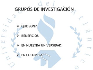 GRUPOS DE INVESTIGACIÓN
 QUE SON?
 BENEFICIOS
 EN NUESTRA UNIVERSIDAD
 EN COLOMBIA
 