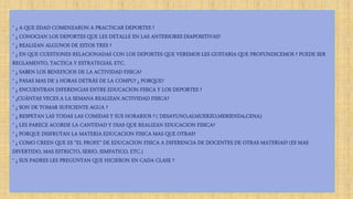 * ¿ A QUE EDAD COMENZARON A PRACTICAR DEPORTES ?
* ¿ CONOCIAN LOS DEPORTES QUE LES DETALLE EN LAS ANTERIORES DIAPOSITIVAS?
* ¿ REALIZAN ALGUNOS DE ESTOS TRES ?
* ¿ EN QUE CUESTIONES RELACIONADAS CON LOS DEPORTES QUE VEREMOS LES GUSTARIA QUE PROFUNDICEMOS ? PUEDE SER
REGLAMENTO, TACTICA Y ESTRATEGIAS, ETC.
* ¿ SABEN LOS BENEFICIOS DE LA ACTIVIDAD FISICA?
* ¿ PASAS MAS DE 3 HORAS DETRÁS DE LA COMPU? ¿ PORQUE?
* ¿ ENCUENTRAN DIFERENCIAS ENTRE EDUCACION FISICA Y LOS DEPORTES ?
* ¿CUÁNTAS VECES A LA SEMANA REALIZAN ACTIVIDAD FISICA?
* ¿ SON DE TOMAR SUFICIENTE AGUA ?
* ¿ RESPETAN LAS TODAS LAS COMIDAS Y SUS HORARIOS ? ( DESAYUNO,ALMUERZO,MERIENDA,CENA)
* ¿ LES PARECE ACORDE LA CANTIDAD Y DIAS QUE REALIZAN EDUCACION FISICA?
* ¿ PORQUE DISFRUTAN LA MATERIA EDUCACION FISICA MAS QUE OTRAS?
* ¿ COMO CREEN QUE ES “EL PROFE” DE EDUCACION FISICA A DIFERENCIA DE DOCENTES DE OTRAS MATERIAS? (ES MAS
DIVERTIDO, MAS ESTRICTO, SERIO, SIMPATICO, ETC.)
* ¿ SUS PADRES LES PREGUNTAN QUE HICIERON EN CADA CLASE ?
 