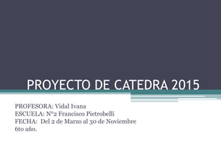 PROYECTO DE CATEDRA 2015 
PROFESORA: Vidal Ivana 
ESCUELA: N°2 Francisco Pietrobelli 
FECHA: Del 2 de Marzo al 30 de Noviembre 
6to año. 
 