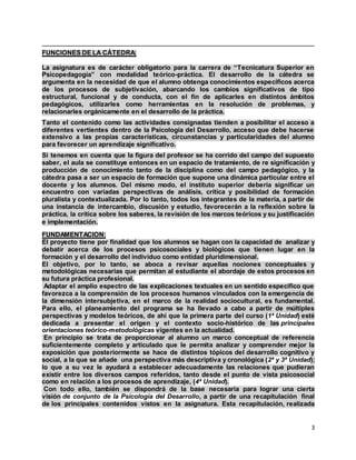 3
FUNCIONES DE LA CÁTEDRA:
La asignatura es de carácter obligatorio para la carrera de “Tecnicatura Superior en
Psicopedagogía” con modalidad teórico-práctica. El desarrollo de la cátedra se
argumenta en la necesidad de que el alumno obtenga conocimientos específicos acerca
de los procesos de subjetivación, abarcando los cambios significativos de tipo
estructural, funcional y de conducta, con el fin de aplicarles en distintos ámbitos
pedagógicos, utilizarles como herramientas en la resolución de problemas, y
relacionarles orgánicamente en el desarrollo de la práctica.
Tanto el contenido como las actividades consignadas tienden a posibilitar el acceso a
diferentes vertientes dentro de la Psicología del Desarrollo, acceso que debe hacerse
extensivo a las propias características, circunstancias y particularidades del alumno
para favorecer un aprendizaje significativo.
Si tenemos en cuenta que la figura del profesor se ha corrido del campo del supuesto
saber, el aula se constituye entonces en un espacio de tratamiento, de re significación y
producción de conocimiento tanto de la disciplina como del campo pedagógico, y la
cátedra pasa a ser un espacio de formación que supone una dinámica particular entre el
docente y los alumnos. Del mismo modo, el instituto superior debería significar un
encuentro con variadas perspectivas de análisis, crítica y posibilidad de formación
pluralista y contextualizada. Por lo tanto, todos los integrantes de la materia, a partir de
una instancia de intercambio, discusión y estudio, favorecerán a la reflexión sobre la
práctica, la crítica sobre los saberes, la revisión de los marcos teóricos y su justificación
e implementación.
FUNDAMENTACION:
El proyecto tiene por finalidad que los alumnos se hagan con la capacidad de analizar y
debatir acerca de los procesos psicosociales y biológicos que tienen lugar en la
formación y el desarrollo del individuo como entidad pluridimensional.
El objetivo, por lo tanto, se aboca a revisar aquellas nociones conceptuales y
metodológicas necesarias que permitan al estudiante el abordaje de estos procesos en
su futura práctica profesional.
Adaptar el amplio espectro de las explicaciones textuales en un sentido específico que
favorezca a la comprensión de los procesos humanos vinculados con la emergencia de
la dimensión intersubjetiva, en el marco de la realidad sociocultural, es fundamental.
Para ello, el planeamiento del programa se ha llevado a cabo a partir de múltiples
perspectivas y modelos teóricos, de ahí que la primera parte del curso (1ª Unidad) esté
dedicada a presentar el origen y el contexto socio-histórico de las principales
orientaciones teórico-metodológicas vigentes en la actualidad.
En principio se trata de proporcionar al alumno un marco conceptual de referencia
suficientemente completo y articulado que le permita analizar y comprender mejor la
exposición que posteriormente se hace de distintos tópicos del desarrollo cognitivo y
social, a la que se añade una perspectiva más descriptiva y cronológica (2ª y 3ª Unidad);
lo que a su vez le ayudará a establecer adecuadamente las relaciones que pudieran
existir entre los diversos campos referidos, tanto desde el punto de vista psicosocial
como en relación a los procesos de aprendizaje, (4ª Unidad).
Con todo ello, también se dispondrá de la base necesaria para lograr una cierta
visión de conjunto de la Psicología del Desarrollo, a partir de una recapitulación final
de los principales contenidos vistos en la asignatura. Esta recapitulación, realizada
 