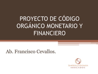 PROYECTO DE CÓDIGO
ORGÁNICO MONETARIO Y
FINANCIERO
Ab. Francisco Cevallos.
 