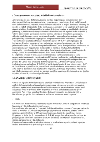 PROYECTO DE DIRECCIÓN
Manuel García Marín
10
- Planes, programas, proyectos y actividades extraescolares.
A lo largo de sus años de historia, nuestro instituto ha participado en numerosas y muy
diversas actividades y planes educativos y extraescolares en su intento de abrir el Centro al
resto de la comunidad y abordar, desde el sistema educativo, la mejora de nuestro entorno y de
nuestra sociedad. El desarrollo de las habilidades cognitivas y socio-afectivas, el fomento del
deporte y hábitos de vida saludables, la mejora de la convivencia o la igualdad efectiva entre
géneros y la prevención de comportamientos discriminatorios son algunos de los objetivos y
valores transversales que nuestro instituto fomenta a través de estos planes y proyectos.
Además, desde hace dos cursos, nuestro profesorado y alumnado se han volcado en la
participación y coordinación de proyectos europeos desarrollados en el marco Erasmus+.
Tras los buenos resultados obtenidos durante los cursos 2014-2016 con el proyecto de
innovación iParador: un proyecto para trabajar por proyectos, la propuesta para los dos
primeros niveles de la ESO fue incorporada al Plan de Centro. Esto propició su continuidad en
cursos posteriores y ha permitido ir mejorando su puesta en práctica, fomentando la
implicación y coordinación del profesorado y Departamentos implicados con el método de
trabajo, que se ha consolidado como una de las señas de identidad del Instituto.
El amplísimo abanico de actividades complementarias y extraescolares que se viene
promoviendo, organizando y realizando en el Centro en colaboración con los Departamentos
didácticos es otra muestra del dinamismo y la apuesta de nuestro profesorado por abrir las
puertas del Centro para aprender y disfrutar del entorno. Además del Viaje de Estudios,
tradicionalmente realizado en 4º de ESO, y las fiestas de bandas de este mismo curso y de 2º
de Bachillerato, la planificación y creación de un calendario con todas nuestras actividades
debe reservar momentos para muchas otras propuestas. Esto hace del puesto de Jefatura de
actividades extraescolares uno de los que más sacrificio y cercanía del alumnado y sus familias
requiere, además de coordinar al profesorado.
1.6 ANÁLISIS Y RESULTADOS
Uno de los aspectos fundamentales que tendrá en cuenta nuestro proyecto de Dirección es el
análisis de los resultados y las evaluaciones externas e internas que se realicen respecto a
diferentes aspectos que permitan valorar el éxito escolar de nuestro instituto, tanto a nivel
académico como de bienestar de los miembros de toda la comunidad educativa que lo
componen. Para revisar y analizar los datos distinguiremos entre las etapas de ESO y
Bachillerato, ya que las diferencias entre ambos son numerosas a este respecto:
- ESO.
Los resultados de absentismo y abandono escolar de nuestro Centro en comparación con los de
la provincia y de Andalucía son muy buenos.
Los resultados ofrecidos por la Consejería de Educación sitúan a nuestro Centro por encima de
los de la provincia y Andalucía en porcentajes de promoción en la ESO, con una tasa de
repetición general inferior al 15% en todos los niveles durante los tres últimos cursos.
Respecto a la titulación del alumnado en 4º de ESO, aunque la tendencia es discontinua, los
porcentajes en los últimos tres cursos están por encima de los obtenidos en centros de ISC
similar, de la provincia y de Andalucía.
En cuanto a los resultados académicos, aunque la tendencia es negativa, todavía sigue por
encima de la media de la provincia y de Andalucía.
 