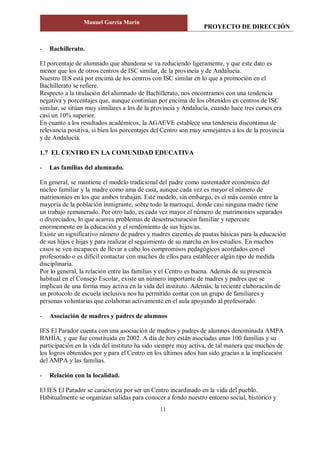 PROYECTO DE DIRECCIÓN
Manuel García Marín
11
- Bachillerato.
El porcentaje de alumnado que abandona se va reduciendo ligeramente, y que este dato es
menor que los de otros centros de ISC similar, de la provincia y de Andalucía.
Nuestro IES está por encima de los centros con ISC similar en lo que a promoción en el
Bachillerato se refiere.
Respecto a la titulación del alumnado de Bachillerato, nos encontramos con una tendencia
negativa y porcentajes que, aunque continúan por encima de los obtenidos en centros de ISC
similar, se sitúan muy similares a los de la provincia y Andalucía, cuando hace tres cursos era
casi un 10% superior.
En cuanto a los resultados académicos, la AGAEVE establece una tendencia discontinua de
relevancia positiva, si bien los porcentajes del Centro son muy semejantes a los de la provincia
y de Andalucía.
1.7 EL CENTRO EN LA COMUNIDAD EDUCATIVA
- Las familias del alumnado.
En general, se mantiene el modelo tradicional del padre como sustentador económico del
núcleo familiar y la madre como ama de casa, aunque cada vez es mayor el número de
matrimonios en los que ambos trabajan. Este modelo, sin embargo, es el más común entre la
mayoría de la población inmigrante, sobre todo la marroquí, donde casi ninguna madre tiene
un trabajo remunerado. Por otro lado, es cada vez mayor el número de matrimonios separados
o divorciados, lo que acarrea problemas de desestructuración familiar y repercute
enormemente en la educación y el rendimiento de sus hijos/as.
Existe un significativo número de padres y madres carentes de pautas básicas para la educación
de sus hijos e hijas y para realizar el seguimiento de su marcha en los estudios. En muchos
casos se ven incapaces de llevar a cabo los compromisos pedagógicos acordados con el
profesorado o es difícil contactar con muchos de ellos para establecer algún tipo de medida
disciplinaria.
Por lo general, la relación entre las familias y el Centro es buena. Además de su presencia
habitual en el Consejo Escolar, existe un número importante de madres y padres que se
implican de una forma muy activa en la vida del instituto. Además, la reciente elaboración de
un protocolo de escuela inclusiva nos ha permitido contar con un grupo de familiares y
personas voluntarias que colaboran activamente en el aula apoyando al profesorado.
- Asociación de madres y padres de alumnos
IES El Parador cuenta con una asociación de madres y padres de alumnos denominada AMPA
BAHÍA, y que fue constituida en 2002. A día de hoy están asociadas unas 100 familias y su
participación en la vida del instituto ha sido siempre muy activa, de tal manera que muchos de
los logros obtenidos por y para el Centro en los últimos años han sido gracias a la implicación
del AMPA y las familias.
- Relación con la localidad.
El IES El Parador se caracteriza por ser un Centro incardinado en la vida del pueblo.
Habitualmente se organizan salidas para conocer a fondo nuestro entorno social, histórico y
 