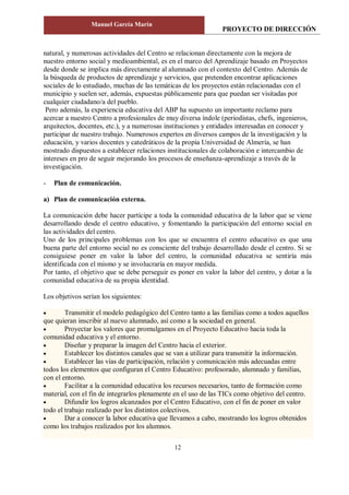 PROYECTO DE DIRECCIÓN
Manuel García Marín
12
natural, y numerosas actividades del Centro se relacionan directamente con la mejora de
nuestro entorno social y medioambiental, es en el marco del Aprendizaje basado en Proyectos
desde donde se implica más directamente al alumnado con el contexto del Centro. Además de
la búsqueda de productos de aprendizaje y servicios, que pretenden encontrar aplicaciones
sociales de lo estudiado, muchas de las temáticas de los proyectos están relacionadas con el
municipio y suelen ser, además, expuestas públicamente para que puedan ser visitadas por
cualquier ciudadano/a del pueblo.
Pero además, la experiencia educativa del ABP ha supuesto un importante reclamo para
acercar a nuestro Centro a profesionales de muy diversa índole (periodistas, chefs, ingenieros,
arquitectos, docentes, etc.), y a numerosas instituciones y entidades interesadas en conocer y
participar de nuestro trabajo. Numerosos expertos en diversos campos de la investigación y la
educación, y varios docentes y catedráticos de la propia Universidad de Almería, se han
mostrado dispuestos a establecer relaciones institucionales de colaboración e intercambio de
intereses en pro de seguir mejorando los procesos de enseñanza-aprendizaje a través de la
investigación.
- Plan de comunicación.
a) Plan de comunicación externa.
La comunicación debe hacer partícipe a toda la comunidad educativa de la labor que se viene
desarrollando desde el centro educativo, y fomentando la participación del entorno social en
las actividades del centro.
Uno de los principales problemas con los que se encuentra el centro educativo es que una
buena parte del entorno social no es consciente del trabajo desarrollado desde el centro. Si se
consiguiese poner en valor la labor del centro, la comunidad educativa se sentiría más
identificada con el mismo y se involucraría en mayor medida.
Por tanto, el objetivo que se debe perseguir es poner en valor la labor del centro, y dotar a la
comunidad educativa de su propia identidad.
Los objetivos serían los siguientes:
 Transmitir el modelo pedagógico del Centro tanto a las familias como a todos aquellos
que quieran inscribir al nuevo alumnado, así como a la sociedad en general.
 Proyectar los valores que promulgamos en el Proyecto Educativo hacia toda la
comunidad educativa y el entorno.
 Diseñar y preparar la imagen del Centro hacia el exterior.
 Establecer los distintos canales que se van a utilizar para transmitir la información.
 Establecer las vías de participación, relación y comunicación más adecuadas entre
todos los elementos que configuran el Centro Educativo: profesorado, alumnado y familias,
con el entorno.
 Facilitar a la comunidad educativa los recursos necesarios, tanto de formación como
material, con el fin de integrarlos plenamente en el uso de las TICs como objetivo del centro.
 Difundir los logros alcanzados por el Centro Educativo, con el fin de poner en valor
todo el trabajo realizado por los distintos colectivos.
 Dar a conocer la labor educativa que llevamos a cabo, mostrando los logros obtenidos
como los trabajos realizados por los alumnos.
 
