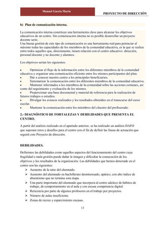 PROYECTO DE DIRECCIÓN
Manuel García Marín
13
b) Plan de comunicación interna.
La comunicación interna constituye una herramienta clave para alcanzar los objetivos
educativos de un centro. Sin comunicación interna no es posible desarrollar un proyecto
docente serio.
Una buena gestión de este tipo de comunicación es una herramienta real para potenciar al
máximo todas las capacidades de los miembros de la comunidad educativa, es la que se realiza
entre todos aquellos que, directamente, tienen relación con el centro educativo: dirección,
personal docente y no docente y alumnos.
Los objetivos serían los siguientes:
 Optimizar el flujo de la información entre los diferentes miembros de la comunidad
educativa y organizar una comunicación eficiente entre los mismos participantes del plan.
 Dar a conocer nuestro centro a los principales beneficiarios.
 Sistematizar la comunicación entre los diferentes miembros de la comunidad educativa.
 Mantener informados a los miembros de la comunidad sobre las acciones comunes, así
como del seguimiento y evaluación de los mismos.
 Proporcionar una base documental y material de referencia para la realización de
futuros trabajos o estudios.
 Divulgar los avances realizados y los resultados obtenidos en el transcurso del curso
escolar.
 Mantener la comunicación entre los miembros del claustro del profesorado.
2.- DIAGNÓSTICO DE FORTALEZAS Y DEBILIDADES QUE PRESENTA EL
CENTRO.
A partir del análisis realizado en el apartado anterior, se ha realizado un análisis DAFO
que suponen retos y desafíos para el centro con el fin de definir las líneas de actuación que
seguirá este Proyecto de dirección.
DEBILIDADES.
Definimos las debilidades como aquellos aspectos del funcionamiento del centro cuya
fragilidad o mala gestión puede dañar la imagen y dificultar la consecución de los
objetivos y los resultados de la organización. Las debilidades que hemos detectado en el
centro son las siguientes:
 Aumento de la ratio del alumnado.
 Aumento del alumnado en bachillerato desinteresado, apático, con alto índice de
absentismo que no termina esta etapa.
 Una parte importante del alumnado que incorpora al centro adolece de hábitos de
trabajo, de comportamiento en el aula y con escasa competencia digital.
 Reticencia por parte de algunos profesores en el trabajo por proyectos.
 Número de aulas insuficiente.
 Zonas de recreo y esparcimiento escasas.
 