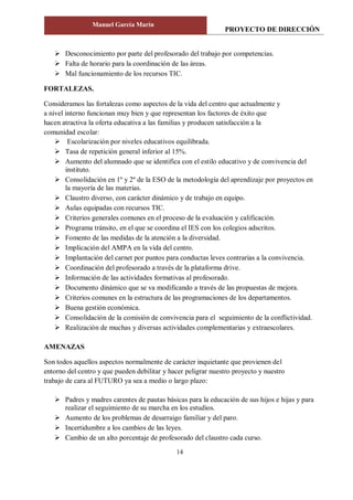 PROYECTO DE DIRECCIÓN
Manuel García Marín
14
 Desconocimiento por parte del profesorado del trabajo por competencias.
 Falta de horario para la coordinación de las áreas.
 Mal funcionamiento de los recursos TIC.
FORTALEZAS.
Consideramos las fortalezas como aspectos de la vida del centro que actualmente y
a nivel interno funcionan muy bien y que representan los factores de éxito que
hacen atractiva la oferta educativa a las familias y producen satisfacción a la
comunidad escolar:
 Escolarización por niveles educativos equilibrada.
 Tasa de repetición general inferior al 15%.
 Aumento del alumnado que se identifica con el estilo educativo y de convivencia del
instituto.
 Consolidación en 1º y 2º de la ESO de la metodología del aprendizaje por proyectos en
la mayoría de las materias.
 Claustro diverso, con carácter dinámico y de trabajo en equipo.
 Aulas equipadas con recursos TIC.
 Criterios generales comunes en el proceso de la evaluación y calificación.
 Programa tránsito, en el que se coordina el IES con los colegios adscritos.
 Fomento de las medidas de la atención a la diversidad.
 Implicación del AMPA en la vida del centro.
 Implantación del carnet por puntos para conductas leves contrarias a la convivencia.
 Coordinación del profesorado a través de la plataforma drive.
 Información de las actividades formativas al profesorado.
 Documento dinámico que se va modificando a través de las propuestas de mejora.
 Criterios comunes en la estructura de las programaciones de los departamentos.
 Buena gestión económica.
 Consolidación de la comisión de convivencia para el seguimiento de la conflictividad.
 Realización de muchas y diversas actividades complementarias y extraescolares.
AMENAZAS
Son todos aquellos aspectos normalmente de carácter inquietante que provienen del
entorno del centro y que pueden debilitar y hacer peligrar nuestro proyecto y nuestro
trabajo de cara al FUTURO ya sea a medio o largo plazo:
 Padres y madres carentes de pautas básicas para la educación de sus hijos e hijas y para
realizar el seguimiento de su marcha en los estudios.
 Aumento de los problemas de desarraigo familiar y del paro.
 Incertidumbre a los cambios de las leyes.
 Cambio de un alto porcentaje de profesorado del claustro cada curso.
 