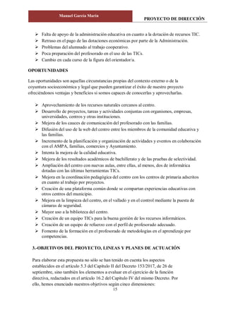 PROYECTO DE DIRECCIÓN
Manuel García Marín
15
 Falta de apoyo de la administración educativa en cuanto a la dotación de recursos TIC.
 Retraso en el pago de las dotaciones económicas por parte de la Administración.
 Problemas del alumnado al trabajo cooperativo.
 Poca preparación del profesorado en el uso de las TICs.
 Cambio en cada curso de la figura del orientador/a.
OPORTUNIDADES
Las oportunidades son aquellas circunstancias propias del contexto externo o de la
coyuntura socioeconómica y legal que pueden garantizar el éxito de nuestro proyecto
ofreciéndonos ventajas y beneficios si somos capaces de conocerlas y aprovecharlas.
 Aprovechamiento de los recursos naturales cercanos al centro.
 Desarrollo de proyectos, tareas y actividades conjuntas con organismos, empresas,
universidades, centros y otras instituciones.
 Mejora de los cauces de comunicación del profesorado con las familias.
 Difusión del uso de la web del centro entre los miembros de la comunidad educativa y
las familias.
 Incremento de la planificación y organización de actividades y eventos en colaboración
con el AMPA, familias, comercios y Ayuntamiento.
 Intenta la mejora de la calidad educativa.
 Mejora de los resultados académicos de bachillerato y de las pruebas de selectividad.
 Ampliación del centro con nuevas aulas, entre ellas, al menos, dos de informática
dotadas con las últimas herramientas TICs.
 Mejora en la coordinación pedagógica del centro con los centros de primaria adscritos
en cuanto al trabajo por proyectos.
 Creación de una plataforma común donde se compartan experiencias educativas con
otros centros del municipio.
 Mejora en la limpieza del centro, en el vallado y en el control mediante la puesta de
cámaras de seguridad.
 Mayor uso a la biblioteca del centro.
 Creación de un equipo TICs para la buena gestión de los recursos informáticos.
 Creación de un equipo de refuerzo con el perfil de profesorado adecuado.
 Fomento de la formación en el profesorado de metodologías en el aprendizaje por
competencias.
3.-OBJETIVOS DEL PROYECTO, LINEAS Y PLANES DE ACTUACIÓN
Para elaborar esta propuesta no sólo se han tenido en cuenta los aspectos
establecidos en el artículo 5.3 del Capítulo II del Decreto 153/2017, de 26 de
septiembre, sino también los elementos a evaluar en el ejercicio de la función
directiva, redactados en el artículo 16.2 del Capítulo IV del mismo Decreto. Por
ello, hemos enunciado nuestros objetivos según cinco dimensiones:
 