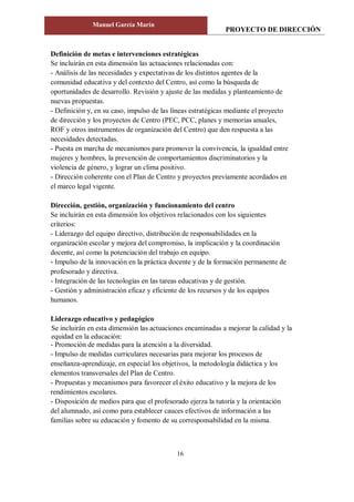 PROYECTO DE DIRECCIÓN
Manuel García Marín
16
Definición de metas e intervenciones estratégicas
Se incluirán en esta dimensión las actuaciones relacionadas con:
- Análisis de las necesidades y expectativas de los distintos agentes de la
comunidad educativa y del contexto del Centro, así como la búsqueda de
oportunidades de desarrollo. Revisión y ajuste de las medidas y planteamiento de
nuevas propuestas.
- Definición y, en su caso, impulso de las líneas estratégicas mediante el proyecto
de dirección y los proyectos de Centro (PEC, PCC, planes y memorias anuales,
ROF y otros instrumentos de organización del Centro) que den respuesta a las
necesidades detectadas.
- Puesta en marcha de mecanismos para promover la convivencia, la igualdad entre
mujeres y hombres, la prevención de comportamientos discriminatorios y la
violencia de género, y lograr un clima positivo.
- Dirección coherente con el Plan de Centro y proyectos previamente acordados en
el marco legal vigente.
Dirección, gestión, organización y funcionamiento del centro
Se incluirán en esta dimensión los objetivos relacionados con los siguientes
criterios:
- Liderazgo del equipo directivo, distribución de responsabilidades en la
organización escolar y mejora del compromiso, la implicación y la coordinación
docente, así como la potenciación del trabajo en equipo.
- Impulso de la innovación en la práctica docente y de la formación permanente de
profesorado y directiva.
- Integración de las tecnologías en las tareas educativas y de gestión.
- Gestión y administración eficaz y eficiente de los recursos y de los equipos
humanos.
Liderazgo educativo y pedagógico
Se incluirán en esta dimensión las actuaciones encaminadas a mejorar la calidad y la
equidad en la educación:
- Promoción de medidas para la atención a la diversidad.
- Impulso de medidas curriculares necesarias para mejorar los procesos de
enseñanza-aprendizaje, en especial los objetivos, la metodología didáctica y los
elementos transversales del Plan de Centro.
- Propuestas y mecanismos para favorecer el éxito educativo y la mejora de los
rendimientos escolares.
- Disposición de medios para que el profesorado ejerza la tutoría y la orientación
del alumnado, así como para establecer cauces efectivos de información a las
familias sobre su educación y fomento de su corresponsabilidad en la misma.
 