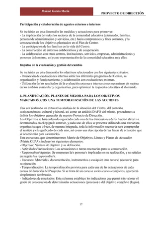 PROYECTO DE DIRECCIÓN
Manuel García Marín
17
Participación y colaboración de agentes externos e internos
Se incluirán en esta dimensión las medidas y actuaciones para promover:
- La implicación de todos los sectores de la comunidad educativa (alumnado, familias,
personal de administración y servicios, etc.) hacia compromisos y fines comunes, y la
consecución de los objetivos planteados en el Plan de Centro.
- La participación de las familias en la vida del Centro.
- La construcción de entornos colaborativos y de cooperación.
- La colaboración con otros centros, instituciones, servicios, empresas, administraciones y
personas del entorno, así como representación de la comunidad educativa ante ellas.
Impulso de la evaluación y gestión del cambio
Se incluirán en esta dimensión los objetivos relacionados con los siguientes criterios:
- Promoción de evaluaciones internas sobre los diferentes programas del Centro, su
organización y funcionamiento, y colaboración con evaluaciones externas.
- Utilización de los resultados de la evaluación externa e interna como mecanismo de mejora
en los ámbitos curricular y organizativo, para optimizar la respuesta educativa al alumnado.
4.-PLANIFICACIÓN. PLANES DE MEJORA PARA LOS OBJETIVOS
MARCADOS, CON UNA TEMPORALIZACIÓN DE LAS ACCIONES.
Una vez realizado un exhaustivo análisis de la situación del Centro, del contexto
socioeconómico, cultural y laboral, así como un análisis DAFO del mismo, procedemos a
definir los objetivos generales de nuestro Proyecto de Dirección.
Los Objetivos se han ordenado siguiendo cada una de las dimensiones de la función directiva
determinadas en el epígrafe anterior, y cada uno de ellos se presenta utilizando una estructura
organizativa que ofrece, de manera integrada, toda la información necesaria para comprender
el sentido y el significado de cada uno, así como una descripción de las líneas de actuación que
se acometerán para alcanzarlos.
Esta estructura, que denominaremos Matriz de Objetivos, Líneas y Planes de Actuación
(Matriz OLPA), incluye los siguientes elementos:
- Objetivo: Número de objetivo y su definición.
- Actividades/Actuaciones: Las actuaciones o tareas necesarias para su consecución.
- Responsables/Agentes: Se enumeran la/s persona/s implicadas en su realización, y se señalan
en negrita las responsable/s.
- Recursos: Materiales, documentación, instrumentos o cualquier otro recurso necesario para
su ejecución.
- Temporalización: La temporalización prevista para cada una de las actuaciones de cada
cursos de duración del Proyecto. Si se trata de un curso o varios cursos completos, aparecerá
simplemente sombreado.
- Indicadores de resultados: Esta columna establece los indicadores que permitirán valorar el
grado de consecución de determinadas actuaciones (proceso) o del objetivo completo (logro).
 