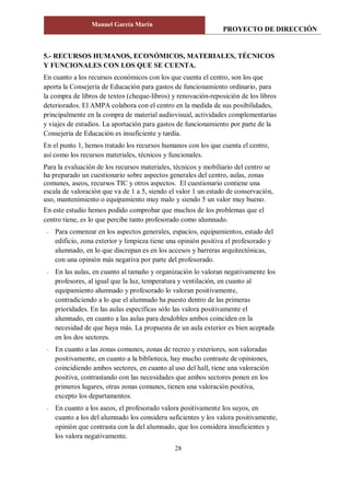 PROYECTO DE DIRECCIÓN
Manuel García Marín
28
5.- RECURSOS HUMANOS, ECONÓMICOS, MATERIALES, TÉCNICOS
Y FUNCIONALES CON LOS QUE SE CUENTA.
En cuanto a los recursos económicos con los que cuenta el centro, son los que
aporta la Consejería de Educación para gastos de funcionamiento ordinario, para
la compra de libros de textos (cheque-libros) y renovación-reposición de los libros
deteriorados. El AMPA colabora con el centro en la medida de sus posibilidades,
principalmente en la compra de material audiovisual, actividades complementarias
y viajes de estudios. La aportación para gastos de funcionamiento por parte de la
Consejería de Educación es insuficiente y tardía.
En el punto 1, hemos tratado los recursos humanos con los que cuenta el centro,
así como los recursos materiales, técnicos y funcionales.
Para la evaluación de los recursos materiales, técnicos y mobiliario del centro se
ha preparado un cuestionario sobre aspectos generales del centro, aulas, zonas
comunes, aseos, recursos TIC y otros aspectos. El cuestionario contiene una
escala de valoración que va de 1 a 5, siendo el valor 1 un estado de conservación,
uso, mantenimiento o equipamiento muy malo y siendo 5 un valor muy bueno.
En este estudio hemos podido comprobar que muchos de los problemas que el
centro tiene, es lo que percibe tanto profesorado como alumnado.
- Para comenzar en los aspectos generales, espacios, equipamientos, estado del
edificio, zona exterior y limpieza tiene una opinión positiva el profesorado y
alumnado, en lo que discrepan es en los accesos y barreras arquitectónicas,
con una opinión más negativa por parte del profesorado.
- En las aulas, en cuanto al tamaño y organización lo valoran negativamente los
profesores, al igual que la luz, temperatura y ventilación, en cuanto al
equipamiento alumnado y profesorado lo valoran positivamente,
contradiciendo a lo que el alumnado ha puesto dentro de las primeras
prioridades. En las aulas específicas sólo las valora positivamente el
alumnado, en cuanto a las aulas para desdobles ambos coinciden en la
necesidad de que haya más. La propuesta de un aula exterior es bien aceptada
en los dos sectores.
- En cuanto a las zonas comunes, zonas de recreo y exteriores, son valoradas
positivamente, en cuanto a la biblioteca, hay mucho contraste de opiniones,
coincidiendo ambos sectores, en cuanto al uso del hall, tiene una valoración
positiva, contrastando con las necesidades que ambos sectores ponen en los
primeros lugares, otras zonas comunes, tienen una valoración positiva,
excepto los departamentos.
- En cuanto a los aseos, el profesorado valora positivamente los suyos, en
cuanto a los del alumnado los considera suficientes y los valora positivamente,
opinión que contrasta con la del alumnado, que los considera insuficientes y
los valora negativamente.
 