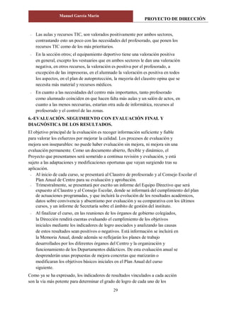 PROYECTO DE DIRECCIÓN
Manuel García Marín
29
- Las aulas y recursos TIC, son valorados positivamente por ambos sectores,
contrastando esto un poco con las necesidades del profesorado, que ponen los
recursos TIC como de los más prioritarios.
- En la sección otros; el equipamiento deportivo tiene una valoración positiva
en general, excepto los vestuarios que en ambos sectores le dan una valoración
negativa, en otros recursos, la valoración es positiva por el profesorado, a
excepción de las impresoras, en el alumnado la valoración es positiva en todos
los aspectos, en el plan de autoprotección, la mayoría del claustro opina que se
necesita más material y recursos médicos.
- En cuanto a las necesidades del centro más importantes, tanto profesorado
como alumnado coinciden en que hacen falta más aulas y un salón de actos, en
cuanto a las menos necesarias, estarían otra aula de informática, recursos al
profesorado y el control de las zonas.
6.-EVALUACIÓN. SEGUIMIENTO CON EVALUACIÓN FINAL Y
DIAGNÓSTICA DE LOS RESULTADOS.
El objetivo principal de la evaluación es recoger información suficiente y fiable
para valorar los esfuerzos por mejorar la calidad. Los procesos de evaluación y
mejora son inseparables: no puede haber evaluación sin mejora, ni mejora sin una
evaluación permanente. Como un documento abierto, flexible y dinámico, el
Proyecto que presentamos será sometido a continua revisión y evaluación, y está
sujeto a las adaptaciones y modificaciones oportunas que vayan surgiendo tras su
aplicación.
- Al inicio de cada curso, se presentará al Claustro de profesorado y al Consejo Escolar el
Plan Anual de Centro para su evaluación y aprobación.
- Trimestralmente, se presentará por escrito un informe del Equipo Directivo que será
expuesto al Claustro y al Consejo Escolar, donde se informará del cumplimiento del plan
de actuaciones programadas, y que incluirá la evolución de los resultados académicos,
datos sobre convivencia y absentismo por evaluación y su comparativa con los últimos
cursos, y un informe de Secretaría sobre el ámbito de gestión del instituto.
- Al finalizar el curso, en las reuniones de los órganos de gobierno colegiados,
la Dirección rendirá cuentas evaluando el cumplimiento de los objetivos
iniciales mediante los indicadores de logro asociados y analizando las causas
de estos resultados sean positivos o negativos. Está información se incluirá en
la Memoria Anual, donde además se reflejarán los planes de trabajo
desarrollados por los diferentes órganos del Centro y la organización y
funcionamiento de los Departamentos didácticos. De esta evaluación anual se
desprenderán unas propuestas de mejora concretas que matizarán o
modificaran los objetivos básicos iniciales en el Plan Anual del curso
siguiente.
Como ya se ha expresado, los indicadores de resultados vinculados a cada acción
son la vía más potente para determinar el grado de logro de cada uno de los
 