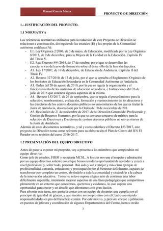 PROYECTO DE DIRECCIÓN
Manuel García Marín
3
1.- JUSTIFICACIÓN DEL PROYECTO.
1.1 NORMATIVA
Las referencias normativas utilizadas para la redacción de este Proyecto de Dirección se
relacionan a continuación, distinguiendo las estatales (E) y las propias de la Comunidad
autónoma andaluza (A):
- E1. Ley Orgánica 2/2006, de 3 de mayo, de Educación, modificada por la Ley Orgánica
8/2013, de 9 de diciembre, para la Mejora de la Calidad en la Educación. Capítulo IV
del Título V.
- E2. Real Decreto 894/2014, de 17 de octubre, por el que se desarrollan las
características del curso de formación sobre el desarrollo de la función directiva.
- A1. Ley 17/2007, de 10 de diciembre, de Educación de Andalucía. Capítulo II del
Título IV.
- A2. Decreto 327/2010, de 13 de julio, por el que se aprueba el Reglamento Orgánico de
los Institutos de Educación Secundaria en la Comunidad Autónoma de Andalucía.
- A3. Orden del 20 de agosto de 2010, por la que se regula la organización y el
funcionamiento de los institutos de educación secundaria, e Instrucciones del 26 de
julio de 2016 que concreta algunos aspectos de la misma.
- A4. Decreto 153/2017, de 26 de septiembre, que se regula el procedimiento para la
selección, nombramiento, evaluación, formación y reconocimiento de los directores y
las directoras de los centros docentes públicos no universitarios de los que es titular la
Junta de Andalucía, desarrollado por la Orden de 10 de noviembre de 201.
- A5. Resolución de 21 de noviembre de 2017, de la Dirección General del Profesorado y
Gestión de Recursos Humanos, por la que se convoca concurso de méritos para la
selección de Directores y Directoras de centros docentes públicos no universitarios de
la Junta de Andalucía.
Además de estos documentos normativos, y tal y como establece el Decreto 153/2017, este
proyecto de Dirección toma como referente para su elaboración el Plan de Centro del IES El
Parador en su revisión del curso 2016-2017.
1.2 PRESENTACIÓN DEL EQUIPO DIRECTIVO
Antes de pasar a exponer mi proyecto, voy a presenta a los miembros que compondrán mi
equipo directivo:
Como jefe de estudios, FJBM y secretaria MCSL. A los tres nos une el respeto y admiración
por un equipo directivo saliente con el que hemos tenido la oportunidad de aprender y crecer a
nivel profesional y, sobre todo, personal. Han sido y son el mejor y más claro ejemplo de
profesionalidad, cercanía, entusiasmo y preocupación por el bienestar del claustro, capaces de
transformar por completo un centro, abriéndolo a toda la comunidad y situándolo a la cabeza
de la innovación educativa. Tomar su relevo supone el gran reto de continuar una labor
difícilmente superable, intentando mejorar aspectos de una línea pedagógica que compartimos
plenamente en un entorno que conocemos, queremos y cuidamos, lo cual supone una
oportunidad para crecer y un desafío que afrontamos con gran ilusión.
Para afrontar esta tarea, nos gustaría contar con un equipo de docentes que cumpla con el
principio de igualdad de género, y que muestre su compromiso con el Centro asumiendo
responsabilidades en pro del beneficio común. Por este motivo, y previsto el cese o jubilación
en puestos de jefatura y coordinación de algunos Departamentos del Centro, hemos creído
 