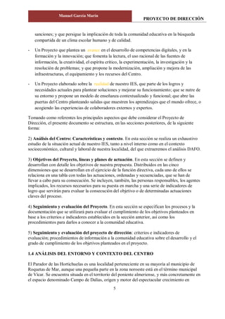 PROYECTO DE DIRECCIÓN
Manuel García Marín
5
sanciones; y que persigue la implicación de toda la comunidad educativa en la búsqueda
compartida de un clima escolar humano y de calidad.
- Un Proyecto que plantea un avance en el desarrollo de competencias digitales, y en la
formación y la innovación; que fomenta la lectura, el uso racional de las fuentes de
información, la creatividad, el espíritu crítico, la experimentación, la investigación y la
resolución de problemas; y que propone la modernización, ampliación y mejora de las
infraestructuras, el equipamiento y los recursos del Centro.
- Un Proyecto elaborado sobre la realidad de nuestro IES, que parte de los logros y
necesidades actuales para plantear soluciones y mejorar su funcionamiento; que se nutre de
su entorno y propone un modelo de enseñanza contextualizado y funcional; que abre las
puertas del Centro planteando salidas que muestren los aprendizajes que el mundo ofrece, o
acogiendo las experiencias de colaboradores externos y expertos.
Tomando como referentes los principales aspectos que debe considerar el Proyecto de
Dirección, el presente documento se estructura, en las secciones posteriores, de la siguiente
forma:
2) Análisis del Centro: Características y contexto. En esta sección se realiza un exhaustivo
estudio de la situación actual de nuestro IES, tanto a nivel interno como en el contexto
socioeconómico, cultural y laboral de nuestra localidad, del que extraeremos el análisis DAFO.
3) Objetivos del Proyecto, líneas y planes de actuación. En esta sección se definen y
desarrollan con detalle los objetivos de nuestra propuesta. Distribuidos en las cinco
dimensiones que se desarrollan en el ejercicio de la función directiva, cada uno de ellos se
relaciona en una tabla con todas las actuaciones, ordenadas y secuenciadas, que se han de
llevar a cabo para su consecución. Se incluyen, también, las personas responsables, los agentes
implicados, los recursos necesarios para su puesta en marcha y una serie de indicadores de
logro que servirán para evaluar la consecución del objetivo o de determinadas actuaciones
claves del proceso.
4) Seguimiento y evaluación del Proyecto. En esta sección se especifican los procesos y la
documentación que se utilizará para evaluar el cumplimiento de los objetivos planteados en
base a los criterios e indicadores establecidos en la sección anterior, así como los
procedimientos para darlos a conocer a la comunidad educativa.
5) Seguimiento y evaluación del proyecto de dirección: criterios e indicadores de
evaluación; procedimientos de información a la comunidad educativa sobre el desarrollo y el
grado de cumplimiento de los objetivos planteados en el proyecto.
1.4 ANÁLISIS DEL ENTORNO Y CONTEXTO DEL CENTRO
El Parador de las Hortichuelas es una localidad perteneciente en su mayoría al municipio de
Roquetas de Mar, aunque una pequeña parte en la zona noroeste está en el término municipal
de Vícar. Se encuentra situada en el territorio del poniente almeriense, y más concretamente en
el espacio denominado Campo de Dalías, origen y motor del espectacular crecimiento en
 
